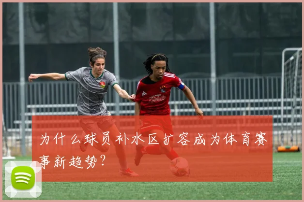 为什么球员补水区扩容成为体育赛事新趋势?