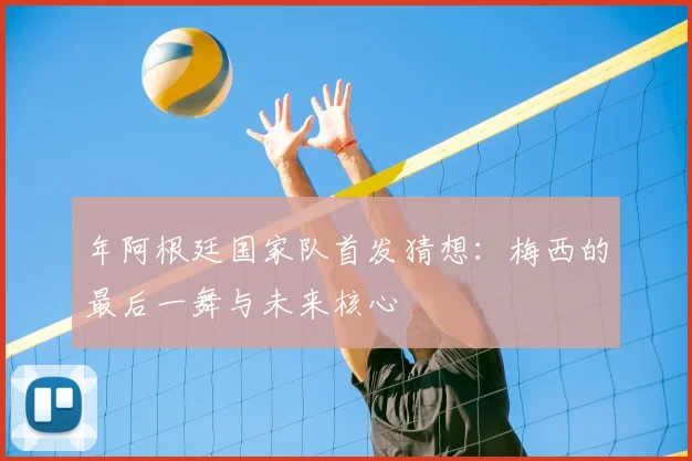 年阿根廷国家队首发猜想:梅西的最后一舞与未来核心