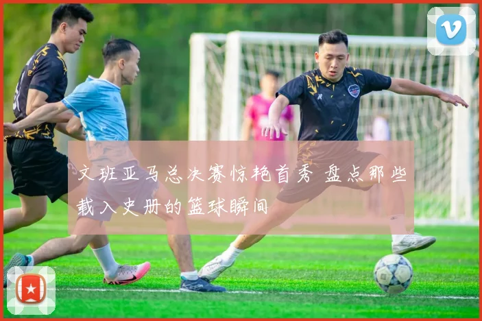 文班亚马总决赛惊艳首秀 盘点那些载入史册的篮球瞬间