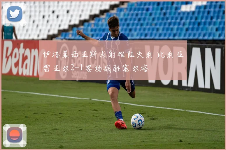 伊格莱西亚斯点射难阻失利 比利亚雷亚尔2-1客场战胜塞尔塔