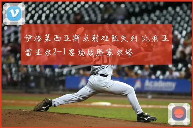 伊格莱西亚斯点射难阻失利 比利亚雷亚尔2-1客场战胜塞尔塔