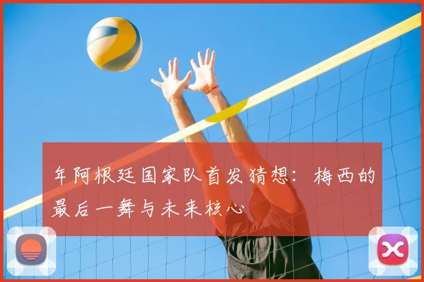 年阿根廷国家队首发猜想:梅西的最后一舞与未来核心